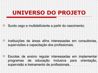 UNIVERSO DO PROJETO Surdo cego e multideficiente a partir do nascimento;  Instituições de áreas afins interessadas em consultorias, supervisões e capacitação dos profissionais; Escolas de ensino regular interessadas em implementar programas de educação inclusiva para orientação, supervisão e treinamento de profissionais. 