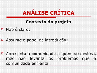 ANÁLISE CRÍTICA Contexto do projeto Não é claro; Assume o papel de introdução; Apresenta a comunidade a quem se destina, mas não levanta os problemas que a comunidade enfrenta.  
