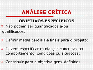 ANÁLISE CRÍTICA OBJETIVOS ESPECÍFICOS Não podem ser quantificados e/ou qualificados; Definir metas parciais e finais para o projeto; Devem especificar mudanças concretas no comportamento, condições ou situações; Contribuir para o objetivo geral definido; 