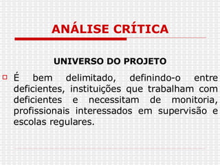 ANÁLISE CRÍTICA UNIVERSO DO PROJETO É bem delimitado, definindo-o entre deficientes, instituições que trabalham com deficientes e necessitam de monitoria, profissionais interessados em supervisão e escolas regulares.  
