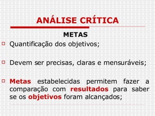 ANÁLISE CRÍTICA METAS Quantificação dos objetivos; Devem ser precisas, claras e mensuráveis; Metas  estabelecidas permitem fazer a comparação com  resultados  para saber se os  objetivos  foram alcançados; 