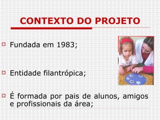 CONTEXTO DO PROJETO Fundada em 1983; Entidade filantrópica; É formada por pais de alunos, amigos e profissionais da área; 
