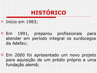 HISTÓRICO Início em 1983; Em 1991, preparou profissionais para atender em período integral os surdocegos da Adefav; Em 2000 foi apresentado um novo projeto para aquisição de um prédio próprio a uma fundação alemã; 