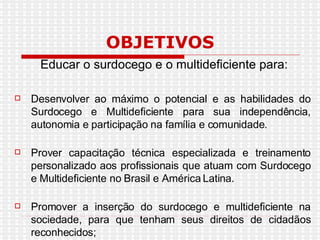 OBJETIVOS Educar o surdocego e o multideficiente para: Desenvolver ao máximo o potencial e as habilidades do Surdocego e Multideficiente para sua independência, autonomia e participação na família e comunidade.  Prover capacitação técnica especializada e treinamento personalizado aos profissionais que atuam com Surdocego e Multideficiente no Brasil e América Latina.  Promover a inserção do surdocego e multideficiente na sociedade, para que tenham seus direitos de cidadãos reconhecidos;  