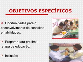 OBJETIVOS ESPECÍFICOS Oportunidades para o desenvolvimento de conceitos e habilidades; Preparar para próxima etapa de educação; Inclusão; 