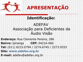 Endereço:  Rua Clemente Pereira, 286   Bairro:  Ipiranga  CEP:  04216-060   Tel:  (011) 6215.0794 / 2274.6745 / 2273.9333 Site:  www.adefav.org.br   E-mail:  [email_address] Identificação:   ADEFAV  Associação para Deficientes da Áudio Visão  APRESENTAÇÃO 
