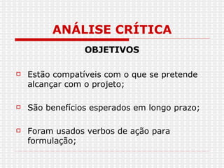ANÁLISE CRÍTICA OBJETIVOS Estão compatíveis com o que se pretende alcançar com o projeto; São benefícios esperados em longo prazo; Foram usados verbos de ação para formulação; 