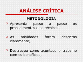ANÁLISE CRÍTICA METODOLOGIA Apresenta passo a passo os procedimentos e as técnicas; As atividades foram descritas claramente; Descreveu como acontece o trabalho com os benefícios; 
