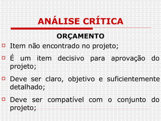 ANÁLISE CRÍTICA ORÇAMENTO Item não encontrado no projeto; É um item decisivo para aprovação do projeto; Deve ser claro, objetivo e suficientemente detalhado; Deve ser compatível com o conjunto do projeto; 