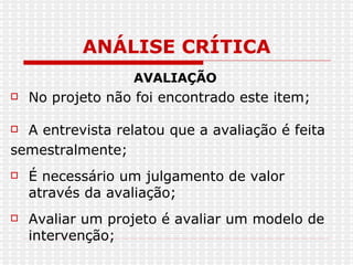ANÁLISE CRÍTICA AVALIAÇÃO No projeto não foi encontrado este item; A entrevista relatou que a avaliação é feita semestralmente; É necessário um julgamento de valor através da avaliação; Avaliar um projeto é avaliar um modelo de intervenção;  