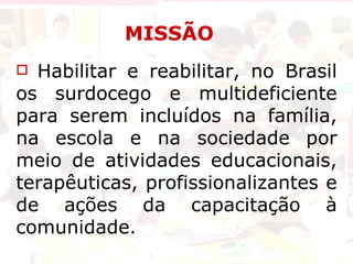 MISSÃO Habilitar e reabilitar, no Brasil os surdocego e multideficiente para serem incluídos na família, na escola e na sociedade por meio de atividades educacionais, terapêuticas, profissionalizantes e de ações da capacitação à comunidade. 