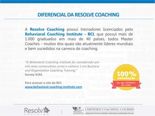 DIFERENCIAL DA RESOLVE COACHING 
A Resolve Coaching possui treinadores licenciados pelo 
Behavioral Coaching Institute - BCI, que possui mais de 
1.000 graduados em mais de 40 países, todos Master 
Coaches - muitos dos quais são atualmente líderes mundiais 
e bem sucedidos na carreira de coaching. 
“O Behavioral Coaching Institute foi considerado por 
três anos consecutivos como o número 1 em Business 
and Organization Coaching Training.” 
Survey ICAA 
Para acessar o site do BCI: 
www.behavioral-coaching-institute.com 
 