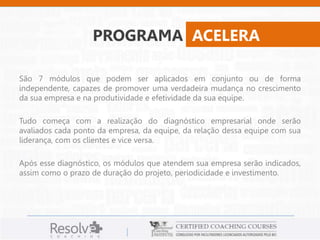 PROGRAMA ACELERA 
São 7 módulos que podem ser aplicados em conjunto ou de forma 
independente, capazes de promover uma verdadeira mudança no crescimento 
da sua empresa e na produtividade e efetividade da sua equipe. 
Tudo começa com a realização do diagnóstico empresarial onde serão 
avaliados cada ponto da empresa, da equipe, da relação dessa equipe com sua 
liderança, com os clientes e vice versa. 
Após esse diagnóstico, os módulos que atendem sua empresa serão indicados, 
assim como o prazo de duração do projeto, periodicidade e investimento. 
 