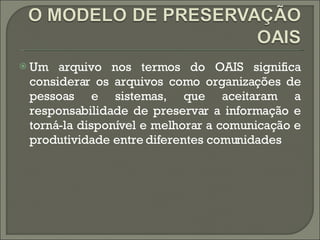 Um arquivo nos termos do OAIS significa considerar os arquivos como organizações de pessoas e sistemas, que aceitaram a responsabilidade de preservar a informação e torná-la disponível e melhorar a comunicação e produtividade entre diferentes comunidades  
