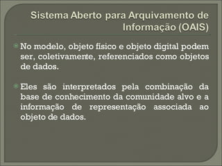 No modelo, objeto físico e objeto digital podem ser, coletivamente, referenciados como objetos de dados. Eles são interpretados pela combinação da base de conhecimento da comunidade alvo e a informação de representação associada ao objeto de dados. 
