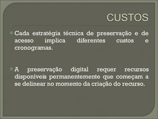 Cada estratégia técnica de preservação e de acesso implica diferentes custos e cronogramas.  A preservação digital requer recursos disponíveis permanentemente que começam a se delinear no momento da criação do recurso. 