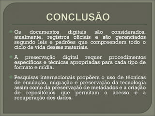 Os documentos digitais são considerados, atualmente, registros oficiais e são gerenciados segundo leis e padrões que compreendem todo o ciclo de vida desses materiais.  A preservação digital requer procedimentos específicos e técnicas apropriadas para cada tipo de formato e mídia.  Pesquisas internacionais propõem o uso de técnicas de emulação, migração e preservação da tecnologia assim como da preservação de metadados e a criação de repositórios que permitam o acesso e a recuperação dos dados. 
