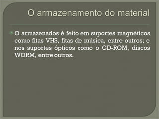 O armazenados é feito em suportes magnéticos como fitas VHS, fitas de música, entre outros; e nos suportes ópticos como o CD-ROM, discos WORM, entre outros.  