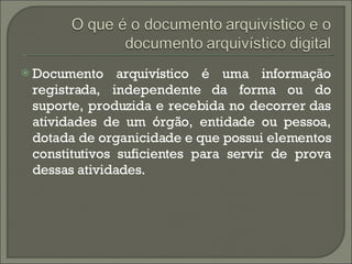 Documento arquivístico é uma informação registrada, independente da forma ou do suporte, produzida e recebida no decorrer das atividades de um órgão, entidade ou pessoa, dotada de organicidade e que possui elementos constitutivos suficientes para servir de prova dessas atividades. 
