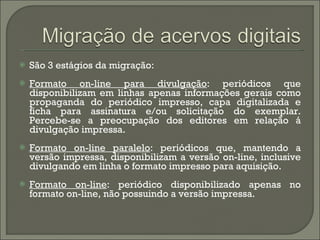 São 3 estágios da migração:  Formato on-line para divulgação : periódicos que disponibilizam em linhas apenas informações gerais como propaganda do periódico impresso, capa digitalizada e ficha para assinatura e/ou solicitação do exemplar. Percebe-se a preocupação dos editores em relação á divulgação impressa. Formato on-line paralelo : periódicos que, mantendo a versão impressa, disponibilizam a versão on-line, inclusive divulgando em linha o formato impresso para aquisição. Formato on-line : periódico disponibilizado apenas no formato on-line, não possuindo a versão impressa. 