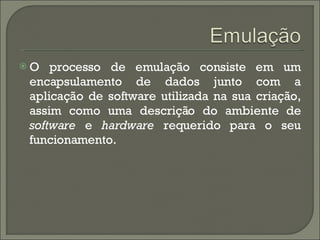 O processo de emulação consiste em um encapsulamento de dados junto com a aplicação de software utilizada na sua criação, assim como uma descrição do ambiente de  software  e  hardware  requerido para o seu funcionamento. 