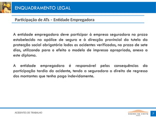 7
ENQUADRAMENTO LEGAL
ACIDENTES DE TRABALHO
A entidade empregadora deve participar à empresa seguradora no prazo
estabelecido na apólice de seguro e à direcção provincial da tutela da
protecção social obrigatória lodos os acidentes verificados, no prazo de sete
dias, utilizando para o efeito o modelo de impresso apropriado, anexo a
este diploma.
A entidade empregadora é responsável pelas consequências da
participação tardia do acidente, tendo a seguradora o direito de regresso
dos montantes que tenha pago indevidamente.
Participação de ATs – Entidade Empregadora
 