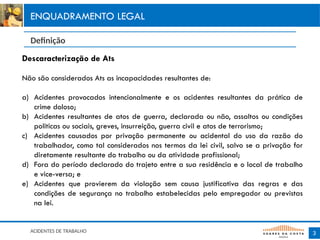 3
ENQUADRAMENTO LEGAL
Definição
Descaracterização de Ats
Não são considerados Ats as incapacidades resultantes de:
a) Acidentes provocados intencionalmente e os acidentes resultantes da prática de
crime doloso;
b) Acidentes resultantes de atos de guerra, declarada ou não, assaltos ou condições
politicas ou sociais, greves, insurreição, guerra civil e atos de terrorismo;
c) Acidentes causados por privação permanente ou acidental do uso da razão do
trabalhador, como tal considerados nos termos da lei civil, salvo se a privação for
diretamente resultante do trabalho ou da atividade profissional;
d) Fora do período declarado do trajeto entre a sua residência e o local de trabalho
e vice-versa; e
e) Acidentes que provierem da violação sem causa justificativa das regras e das
condições de segurança no trabalho estabelecidas pelo empregador ou previstas
na lei.
ACIDENTES DE TRABALHO
 