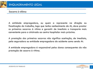 A entidade empregadora, ou quem a represente na direção ou
fiscalização do trabalho, logo que tenha conhecimento do At, deve prestar
os primeiros socorros à vitima e garantir de imediato o transporte mais
conveniente para o sinistrado ao centro hospitalar mais próximo.
A prestação dos primeiros socorros não significa aceitação, de imediato,
pela seguradora ou entidade empregadora do acidente como sendo At.
A entidade empregadora é responsável pelos danos consequentes da não
prestação de socorro à vitima.
4
ENQUADRAMENTO LEGAL
Socorro à vítima
ACIDENTES DE TRABALHO
 