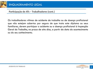 Os trabalhadores vítimas de acidente de trabalho ou de doença profissional
que não estejam cobertos por seguro de que trata este diploma ou seus
familiares, devem participar o acidente ou a doença profissional à Inspecção
GeraI do Trabalho, no prazo de oito dias, a partir da data do acontecimento
ou do seu conhecimento.
6
ENQUADRAMENTO LEGAL
Participação de ATs – Trabalhadores (cont.)
ACIDENTES DE TRABALHO
 