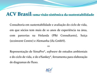 Consultoria em sustentabilidade e avaliação do ciclo de vida,
em que sócios tem mais de 10 anos de experiência na área,
com parcerias na Holanda (PRé Consultants), Suíça
(ecoinvent Centre) e Alemanha (ifu GmbH).
                             ∞
Representação de SimaPro®, software de estudos ambientais
e do ciclo de vida, e de e!Sankey®, ferramenta para elaboração
de diagramas de fluxo.
 