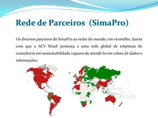 Os diversos parceiros do SimaPro ao redor do mundo, em vermelho, fazem
com que a ACV Brasil pertença a uma rede global de empresas de
consultoria em sustentabilidade capazes de atendê-lo em coleta de dados e
informações.
 