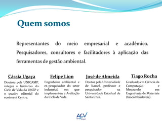 Representantes           do     meio        empresarial         e      acadêmico.
        Pesquisadores, consultores e facilitadores à aplicação das
        ferramentas de gestão ambiental.


  Cássia Ugaya               Felipe Lion            José de Almeida               Tiago Rocha
Doutora pela UNICAMP,     Engenheiro ambiental e    Doutor pela Universidade   Graduado em Ciência da
integra a Iniciativa do   ex-pesquisador do setor   de Kassel, professor e     Computação            e
Ciclo de Vida da UNEP e   industrial,    em   que   pesquisador           na   Mestrando          em
o quadro editorial do     implementou a Avaliação   Universidade Estadual de   Engenharia de Materiais
ecoinvent Centre.         do Ciclo de Vida.         Santa Cruz.                (biocombustíveis).
 