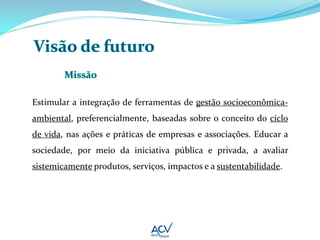Estimular a integração de ferramentas de gestão socioeconômica-
ambiental, preferencialmente, baseadas sobre o conceito do ciclo
de vida, nas ações e práticas de empresas e associações. Educar a
sociedade, por meio da iniciativa pública e privada, a avaliar
sistemicamente produtos, serviços, impactos e a sustentabilidade.
 