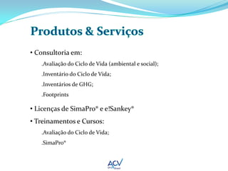 • Consultoria em:
   .Avaliação do Ciclo de Vida (ambiental e social);
   .Inventário do Ciclo de Vida;
   .Inventários de GHG;
   .Footprints

• Licenças de SimaPro® e e!Sankey®
• Treinamentos e Cursos:
   .Avaliação do Ciclo de Vida;
   .SimaPro®
 