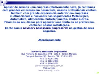 Apesar de sermos uma empresa relativamente nova, já contamos com grandes empresas em nossa lista, nossos profissionais contam também com grande experiência anterior em empresas multinacionais e nacionais nos seguimentos Metalúrgico, Automotivo, Alimentício, Entretenimento, dentre outros. Ficamos ao seu dispor para agendar uma visita ou se preferirem, conhecer nossas instalações. Conte com a  Advisory Assessoria Empresarial  na gestão de seus negócios. Atenciosamente   Advisory Assessoria Empresarial Rua do Retiro 505 – Sobreloja – Anhangabaú Jundiaí/SP - Brasil - CEP: 13.209-000   +55 11 4586-0062  +55 11 3013-2087 +55 11 8196-9251 [email_address] Vist our site www.advisory.com.br 