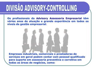 DIVISÃO ADVISORY-CONTROLLING Os profissionais da  Advisory Assessoria Empresarial  têm vários anos de atuação e grande experiência em todos os níveis da gestão empresarial .  Empresas industriais, comerciais e prestadoras de serviços em geral podem contar com pessoal qualificado para suporte em assessoria preventiva e corretiva em todas as áreas de negócios, como: 