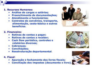 Recursos Humanos: Análise de cargos e salários; Preenchimento de documentações; Atendimento a funcionários; Controles de convênios, transporte, alimentação, cesta-básica e outros  benefícios . Financeiro: Rotinas de contas a pagar; Rotinas de contas a receber; Cash flow periódico, controles e  relatórios diversos; Cobranças; Conciliações; Reestruturação departamental . Fiscal : Apuração e fechamento dos livros fiscais; Conciliação dos impostos (documento x livro). 
