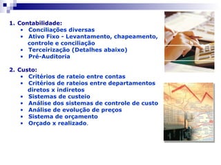 Contabilidade: Conciliações diversas Ativo Fixo - Levantamento, chapeamento, controle e conciliação Terceirização (Detalhes abaixo) Pré-Auditoria   Custo: Critérios de rateio entre contas Critérios de rateios entre departamentos  diretos x indiretos Sistemas de custeio Análise dos sistemas de controle de custo Análise de evolução de preços Sistema de orçamento Orçado x realizado . 