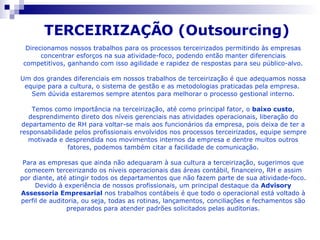 Direcionamos nossos trabalhos para os processos terceirizados permitindo às empresas concentrar esforços na sua atividade-foco, podendo então manter diferenciais competitivos, ganhando com isso agilidade e rapidez de respostas para seu público-alvo. Um dos grandes diferenciais em nossos trabalhos de terceirização é que adequamos nossa equipe para a cultura, o sistema de gestão e as metodologias praticadas pela empresa.  Sem dúvida estaremos sempre atentos para melhorar o processo gestional interno. Temos como importância na terceirização, até como principal fator, o  baixo custo , desprendimento direto dos níveis gerenciais nas atividades operacionais, liberação do departamento de RH para voltar-se mais aos funcionários da empresa, pois deixa de ter a responsabilidade pelos profissionais envolvidos nos processos terceirizados, equipe sempre motivada e desprendida nos movimentos internos da empresa e dentre muitos outros fatores, podemos também citar a facilidade de comunicação. Para as empresas que ainda não adequaram à sua cultura a terceirização, sugerimos que comecem terceirizando os níveis operacionais das áreas contábil, financeiro, RH e assim por diante, até atingir todos os departamentos que não fazem parte de sua atividade-foco. Devido à experiência de nossos profissionais, um principal destaque da  Advisory Assessoria Empresarial  nos trabalhos contábeis é que todo o operacional está voltado à perfil de auditoria, ou seja, todas as rotinas, lançamentos, conciliações e fechamentos são preparados para atender padrões solicitados pelas auditorias. TERCEIRIZAÇÃO (Outsourcing)   