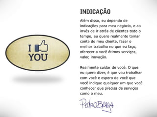 Além disso, eu dependo de
indicações para meu negócio, e ao
invés de ir atrás de clientes todo o
tempo, eu quero realmente tomar
conta do meu cliente, fazer o
melhor trabalho no que eu faço,
oferecer a você ótimos serviços,
valor, inovação.


Realmente cuidar de você. O que
eu quero dizer, é que vou trabalhar
com você e espero de você que
você indique qualquer um que você
conhecer que precisa de serviços
como o meu.
 