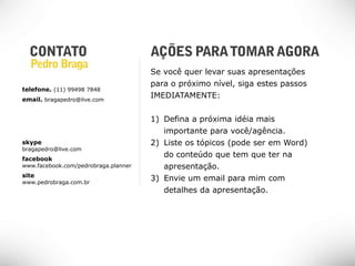 Se você quer levar suas apresentações
                                      para o próximo nível, siga estes passos
telefone. (11) 99498 7848
email. bragapedro@live.com
                                      IMEDIATAMENTE:


                                      1) Defina a próxima idéia mais
                                         importante para você/agência.
skype                                 2) Liste os tópicos (pode ser em Word)
bragapedro@live.com
facebook
                                         do conteúdo que tem que ter na
www.facebook.com/pedrobraga.planner      apresentação.
site
www.pedrobraga.com.br
                                      3) Envie um email para mim com
                                         detalhes da apresentação.
 
