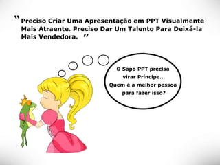 “ Preciso Criar Uma Apresentação em PPT Visualmente
 Mais Atraente. Preciso Dar Um Talento Para Deixá-la
 Mais Vendedora. ”




                           O Sapo PPT precisa
                             virar Príncipe...
                         Quem é a melhor pessoa
                             para fazer isso?
 