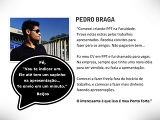 “Comecei criando PPT na Faculdade.
                          Tirava notas extras pelos trabalhos
                          apresentados. Recebia convites para
                          fazer para os amigos. Não pagavam bem…

                          Fiz meu CV em PPT e fui chamado para vagas.
          Fê,             Na empresa, sempre que tinha uma nova idéia
  “Vou te indicar um.     para ser vendida, eu fazia a apresentação.
Ele até tem um sapinho
   na apresentação…
                          Comecei a fazer freela fora do horário de
Te envio em um minuto.”
                          trabalho, e comecei a fazer mais dinheiro
                          fazendo apresentações.
         Beijos
                          O interessante é que isso é meu Ponto Forte.”
 