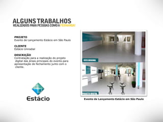 PROJETO
Evento de Lançamento Estácio em São Paulo

CLIENTE
Estácio Uniradial

DESCRIÇÃO
Contratação para a realização do projeto
 digital das áreas principais do evento para
apresentação de fechamento junto com o
 cliente.




                                               Evento de Lançamento Estácio em São Paulo
 