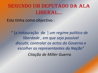 Segundo um deputado da Ala
         LiberaL…
Esta tinha como objectivo :

  “ [a instauração de ] um regime politico de
          liberdade , em que seja possível
     discutir, controlar os actos do Governo e
      escolher os representantes da Nação”
             Citação de Miller Guerra
 