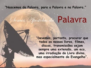 “Nascemos da Palavra, para a Palavra e na Palavra.”



  Somos Apóstolas da Palavra

                   “Devemos, portanto, procurar que
                     todos os nossos livros, filmes,
                       discos, transmissões sejam
                    sempre uma extensão, um eco,
                    uma irradiação do Livro divino,
                   mas especialmente do Evangelho”.
 