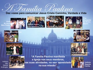 A Família Paulina
       Dez vozes para comunicar Jesus Cristo Caminho, Verdade e Vida
                                                                                      Pias
                                                                                      Discípulas
     Irmãs                                                                            Do Divino
  de Jesus                                                                            Mestre
                                Istituto Reinha
Bom Pastor
                                dos Apóstolos     Sociedade são Paulo


     Cooperadores paulinos                                                 Filhas de são Paulo




        Instituto                                                       Instituto Nossa Senhora
        Jesus Sacerdote                                                 da Anunciação
                                  “A Família Paulina manifesta          (

                                   a Igreja nos seus membros,
  Instituto
      São                    nas suas atividades, no seu apostolado,                    Instituto
                                                                                        Sagrada
   Gabriel                               na sua missão”.                                Família
Arcêngelo
 