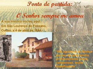 Ponto de partida:
         O Senhor sempre me amou
A sua história iniciou aqui;
Em São Lourenço de Fossano,
Cuneo, a 4 de abril de 1884.




                               “Ele agradece ao Senhor
                               por ser de uma família
                               profundamente cristã,
                               camponesa, muito
                               trabalhadora”.
 