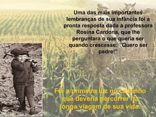 Uma das mais importantes
   lembranças de sua infância foi a
  pronta resposta dada a professora
       Rosina Cardona, que lhe
     perguntara o que queria ser
    quando crescesse: “Quero ser
               padre!”




Foi a primeira luz no caminho
  que deveria percorrer na
 longa viagem de sua vida.
 