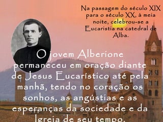 Na passagem do século XIX
               para o século XX, à meia
                 noite, celebrou-se a
               Eucaristia na catedral de
                         Alba.


     O jovem Alberione
permaneceu em oração diante
de Jesus Eucarístico até pela
 manhã, tendo no coração os
  sonhos, as angústias e as
esperanças da sociedade e da
    Igreja de seu tempo.
 
